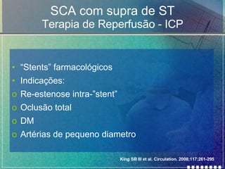 SCA com supra de ST Terapia de Reperfusão - ICP “ Stents” farmacológicos Indicações: Re-estenose intra-”stent” Oclusão total DM Artérias de pequeno diametro King SB III et al. Circulation. 2008;117:261-295  