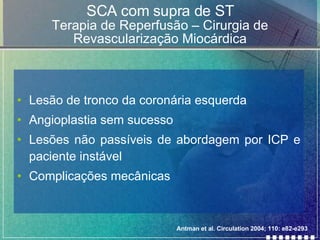 SCA com supra de ST Terapia de Reperfusão – Cirurgia de Revascularização Miocárdica Lesão de tronco da coronária esquerda Angioplastia sem sucesso Lesões não passíveis de abordagem por ICP e paciente instável Complicações mecânicas Antman et al. Circulation 2004; 110: e82-e293 
