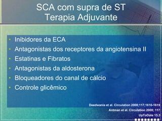 SCA com supra de ST Terapia Adjuvante Inibidores da ECA Antagonistas dos receptores da angiotensina II Estatinas e Fibratos Antagonistas da aldosterona Bloqueadores do canal de cálcio Controle glicêmico Antman et al. Circulation 2008; 117 UpToDate 15.3 Deedwania et al. Circulation 2008;117;1610-1619   