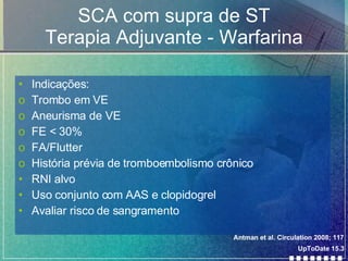 SCA com supra de ST Terapia Adjuvante - Warfarina Indicações: Trombo em VE Aneurisma de VE FE < 30% FA/Flutter História prévia de tromboembolismo crônico RNI alvo Uso conjunto com AAS e clopidogrel Avaliar risco de sangramento UpToDate 15.3 Antman et al. Circulation 2008; 117 