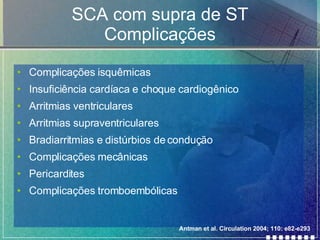 SCA com supra de ST Complicações Complicações isquêmicas Insuficiência cardíaca e choque cardiogênico Arritmias ventriculares Arritmias supraventriculares Bradiarritmias e distúrbios de condução Complicações mecânicas Pericardites Complicações tromboembólicas Antman et al. Circulation 2004; 110: e82-e293 