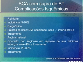 SCA com supra de ST Complicações Isquêmicas Reinfarto Incidência: 5-10% Diagnóstico Fatores de risco: DM, obesidade, sexo  ♀, infarto prévio Tratamento Angina Instável Conceito: dor anginosa em repouso ou aos mínimos esforços entre 48h e 2 semanas Incidência: 20-30% Tratamento Antman et al. Circulation 2004; 110: e82-e293 