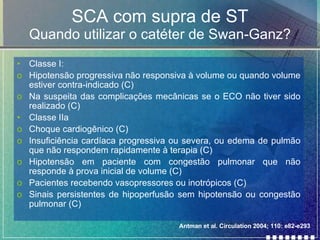 SCA com supra de ST Quando utilizar o catéter de Swan-Ganz? Classe I: Hipotensão progressiva não responsiva à volume ou quando volume estiver contra-indicado (C) Na suspeita das complicações mecânicas se o ECO não tiver sido realizado (C) Classe IIa Choque cardiogênico (C) Insuficiência cardíaca progressiva ou severa, ou edema de pulmão que não respondem rapidamente à terapia (C) Hipotensão em paciente com congestão pulmonar que não responde à prova inicial de volume (C) Pacientes recebendo vasopressores ou inotrópicos (C) Sinais persistentes de hipoperfusão sem hipotensão ou congestão pulmonar (C) Antman et al. Circulation 2004; 110: e82-e293 