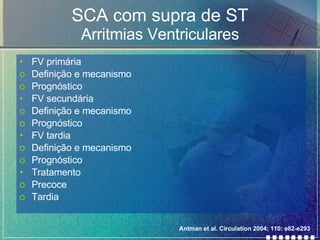 SCA com supra de ST Arritmias Ventriculares FV primária Definição e mecanismo Prognóstico FV secundária Definição e mecanismo Prognóstico FV tardia Definição e mecanismo Prognóstico Tratamento Precoce Tardia Antman et al. Circulation 2004; 110: e82-e293 