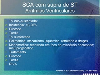 SCA com supra de ST Arritmias Ventriculares TV não-sustentada: Incidência: 10-20% Precoce Tardia TV sustentada  Polimórfica: mecanismo isquêmico, refratária a drogas Monomórfica: reentrada em foco de miocárdio necrosado; mau prognóstico Tratamento Precoce Tardia RIVA Antman et al. Circulation 2004; 110: e82-e293 