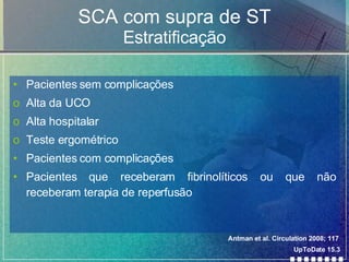 SCA com supra de ST Estratificação Pacientes sem complicações Alta da UCO Alta hospitalar Teste ergométrico Pacientes com complicações Pacientes que receberam fibrinolíticos ou que não receberam terapia de reperfusão Antman et al. Circulation 2008; 117 UpToDate 15.3 