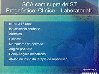SCA com supra de ST Prognóstico: Clínico – Laboratorial  Idade  ≥ 75 anos Insuficiência cardíaca Arritmias Glicemia Marcadores de necrose Angina pós-IAM Complicações mecânicas Atraso no início da terapia de reperfusão UpToDate 15.3 