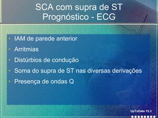 SCA com supra de ST Prognóstico - ECG IAM de parede anterior Arritmias Distúrbios de condução Soma do supra de ST nas diversas derivações Presença de ondas Q UpToDate 15.3 