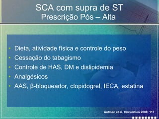 SCA com supra de ST Prescrição Pós – Alta  Dieta, atividade física e controle do peso Cessação do tabagismo Controle de HAS, DM e dislipidemia Analgésicos AAS,  β -bloqueador, clopidogrel, IECA, estatina Antman et al. Circulation 2008; 117 