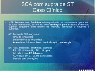 SCA com supra de ST Caso Clínico MFP,  76 anos , sexo  feminino  refere quadro de dor retroesternal tipo aperto de forte intensidade, 10 em 10, com  irradiação para o dorso  e membro superior esquerdo, sem fatores de melhora, associado a náuseas e sudorese. AP: Tabagista 100 maços/ano HAS de longa data Dislipidêmica de longa data Aneurisma intracraniano com indicação de cirurgia EF: REG, sudoréica, acianótica, eupnéica PA: 190x110 mmHg  FC: 114 bpm AR: MV + com  EC bibasais ACV: RCT em 2T, BNMF sem sopros Demais sem alterações 