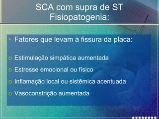 SCA com supra de ST Fisiopatogenia: Fatores que levam à fissura da placa: Estimulação simpática aumentada Estresse emocional ou físico Inflamação local ou sistêmica acentuada Vasoconstrição aumentada 