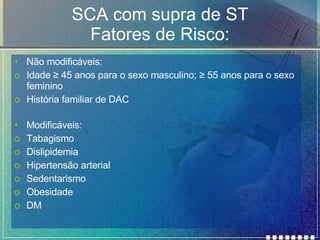 SCA com supra de ST Fatores de Risco: Não modificáveis: Idade  ≥ 45 anos para o sexo masculino; ≥ 55 anos para o sexo feminino História familiar de DAC Modificáveis: Tabagismo Dislipidemia Hipertensão arterial Sedentarismo Obesidade DM 