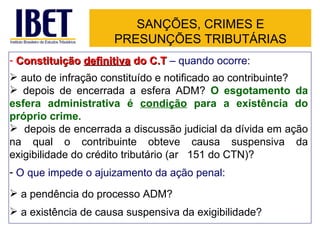 SANÇÕES, CRIMES E PRESUNÇÕES TRIBUTÁRIAS Constituição  definitiva  do C.T  – quando ocorre: auto de infração constituído e notificado ao contribuinte? depois de encerrada a esfera ADM?  O esgotamento da esfera administrativa é  condição  para a existência do próprio crime. depois de encerrada a discussão judicial da dívida em ação na qual o contribuinte obteve causa suspensiva da exigibilidade do crédito tributário (ar t.  151 do CTN)? O que impede o ajuizamento da ação penal: a pendência do processo ADM? a existência de causa suspensiva da exigibilidade? 