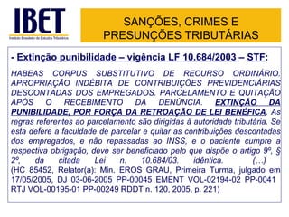SANÇÕES, CRIMES E PRESUNÇÕES TRIBUTÁRIAS -  Extinção punibilidade – vigência LF 10.684/2003  –  STF : HABEAS CORPUS SUBSTITUTIVO DE RECURSO ORDINÁRIO. APROPRIAÇÃO INDÉBITA DE CONTRIBUIÇÕES PREVIDENCIÁRIAS DESCONTADAS DOS EMPREGADOS. PARCELAMENTO E QUITAÇÃO APÓS O RECEBIMENTO DA DENÚNCIA.  EXTINÇÃO DA PUNIBILIDADE, POR FORÇA DA RETROAÇÃO DE LEI BENÉFICA . As regras referentes ao parcelamento são dirigidas à autoridade tributária. Se esta defere a faculdade de parcelar e quitar as contribuições descontadas dos empregados, e não repassadas ao INSS, e o paciente cumpre a respectiva obrigação, deve ser beneficiado pelo que dispõe o artigo 9º, § 2º, da citada Lei n. 10.684/03. idêntica.  (…)  (HC 85452, Relator(a): Min. EROS GRAU, Primeira Turma, julgado em 17/05/2005, DJ 03-06-2005 PP-00045 EMENT VOL-02194-02 PP-0041 8  RTJ VOL-00195-01 PP-00249 RDDT n. 120, 2005, p. 221) 