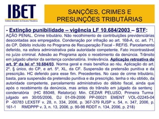 SANÇÕES, CRIMES E PRESUNÇÕES TRIBUTÁRIAS -  Extinção punibilidade – vigência LF 10.684/2003  –  STF : AÇÃO PENAL. Crime tributário. Não recolhimento de contribuições previdenciárias descontadas aos empregados. Condenação por infração ao art. 168-A, cc. art. 71, do CP. Débito incluído no Programa de Recuperação Fiscal - REFIS. Parcelamento deferido, na esfera administrativa pela autoridade competente. Fato incontrastável no juízo criminal. Adesão ao Programa após o recebimento da denúncia. Trânsito em julgado ulterior da sentença condenatória. Irrelevância.  Aplicação retroativa do art. 9º da lei nº 10.684/03 . Norma geral e mais benéfica ao réu. Aplicação do art. 2º, § único, do CP, e art. 5º, XL, da CF. Suspensão da pretensão punitiva e da prescrição. HC deferido para esse fim. Precedentes. No caso de crime tributário, basta, para suspensão da pretensão punitiva e da prescrição, tenha o réu obtido, da autoridade competente, parcelamento administrativo do débito fiscal, ainda que após o recebimento da denúncia, mas antes do trânsito em julgado da sentenç a  condenatória  (HC 85048, Relator(a): Min. CEZAR PELUSO, Primeira Turma ,  julgado em 30/05/2006, DJ 01-09-2006 PP-00021 EMENT VOL-02245-04 P P -00783 LEXSTF v. 28, n. 334, 2006, p. 367-379 RJSP v. 54, n. 347, 2006, p. 161-1 69  RMDPPP v. 3, n. 13, 2006, p. 90-98 RDDT n. 134, 2006, p. 218) 