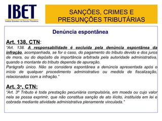 SANÇÕES, CRIMES E PRESUNÇÕES TRIBUTÁRIAS Denúncia espontânea Art. 138, CTN : “ Art. 138.  A responsabilidade é excluída pela denúncia espontânea da infração , acompanhada, se for o caso, do pagamento do tributo devido e dos juros de mora, ou do depósito da importância arbitrada pela autoridade administrativa, quando o montante do tributo dependa de apuração. Parágrafo único. Não se considera espontânea a denúncia apresentada após o início de qualquer procedimento administrativo ou medida de fiscalização, relacionados com a infração.” Art. 3 o , CTN: “ Art. 3º Tributo é toda prestação pecuniária compulsória, em moeda ou cujo valor nela se possa exprimir, que não constitua sanção de ato ilícito, instituída em lei e cobrada mediante atividade administrativa plenamente vinculada.” 