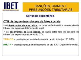 SANÇÕES, CRIMES E PRESUNÇÕES TRIBUTÁRIAS CTN distingue duas classes de fatos sociais : os  decorrentes de atos lícitos , os quais estão inseridos no conceito de tributo, por expressa determinação legal; os  decorrentes de atos ilícitos , os quais estão fora do conceito de tributo, por expressa prescrição do CTN.  TRIBUTO  = prestação pecuniária decorrente de ato lícito (art. 3º, CTN). MULTA  = prestação pecuniária decorrente de ato ILÍCITO (definido em lei). Denúncia espontânea 