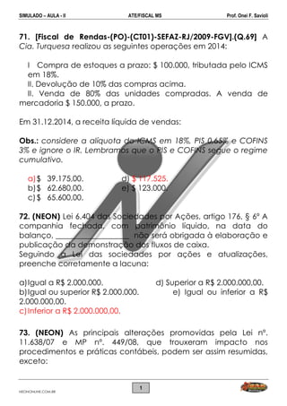 SIMULADO – AULA - II ATE/FISCAL MS Prof. Onei F. Savioli
NEONONLINE.COM.BR
1
71. [Fiscal de Rendas-(PO)-(CT01)-SEFAZ-RJ/2009-FGV].(Q.69] A
Cia. Turquesa realizou as seguintes operações em 2014:
I Compra de estoques a prazo: $ 100.000, tributada pelo ICMS
em 18%.
II. Devolução de 10% das compras acima.
II. Venda de 80% das unidades compradas. A venda de
mercadoria $ 150.000, a prazo.
Em 31.12.2014, a receita líquida de vendas:
Obs.: considere a alíquota do ICMS em 18%, PIS 0,65% e COFINS
3% e ignore o IR. Lembramos que o PIS e COFINS segue o regime
cumulativo.
a)$ 39.175,00. d) $ 117.525.
b)$ 62.680,00. e) $ 123.000.
c)$ 65.600,00.
72. (NEON) Lei 6.404 das Sociedades por Ações, artigo 176, § 6º A
companhia fechada, com patrimônio líquido, na data do
balanço, ___________________ não será obrigada à elaboração e
publicação da demonstração dos fluxos de caixa.
Seguindo a Lei das sociedades por ações e atualizações,
preenche corretamente a lacuna:
a)Igual a R$ 2.000.000. d) Superior a R$ 2.000.000,00.
b)Igual ou superior R$ 2.000.000. e) Igual ou inferior a R$
2.000.000,00.
c)Inferior a R$ 2.000.000,00.
73. (NEON) As principais alterações promovidas pela Lei nº.
11.638/07 e MP nº. 449/08, que trouxeram impacto nos
procedimentos e práticas contábeis, podem ser assim resumidas,
exceto:
 