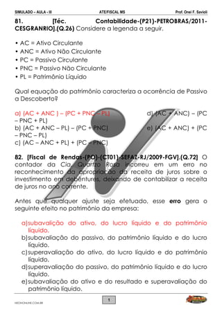 SIMULADO – AULA - III ATE/FISCAL MS Prof. Onei F. Savioli
NEONONLINE.COM.BR
1
81. [Téc. Contabilidade-(P21)-PETROBRAS/2011-
CESGRANRIO].(Q.26) Considere a legenda a seguir.
• AC = Ativo Circulante
• ANC = Ativo Não Circulante
• PC = Passivo Circulante
• PNC = Passivo Não Circulante
• PL = Patrimônio Líquido
Qual equação do patrimônio caracteriza a ocorrência de Passivo
a Descoberto?
a) (AC + ANC ) – (PC + PNC – PL) d) (AC + ANC) – (PC
– PNC + PL)
b) (AC + ANC – PL) – (PC + PNC) e) (AC + ANC) + (PC
– PNC – PL)
c) (AC – ANC + PL) + (PC – PNC)
82. [Fiscal de Rendas-(PO)-(CT01)-SEFAZ-RJ/2009-FGV].(Q.72] O
contador da Cia. Quartzo Rosa incorreu em um erro no
reconhecimento da apropriação da receita de juros sobre o
investimento em debêntures, deixando de contabilizar a receita
de juros no ano corrente.
Antes que qualquer ajuste seja efetuado, esse erro gera o
seguinte efeito no patrimônio da empresa:
a)subavalição do ativo, do lucro líquido e do patrimônio
líquido.
b)subavaliação do passivo, do patrimônio líquido e do lucro
líquido.
c)superavaliação do ativo, do lucro líquido e do patrimônio
líquido.
d)superavaliação do passivo, do patrimônio líquido e do lucro
líquido.
e)subavaliação do ativo e do resultado e superavaliação do
patrimônio líquido.
 