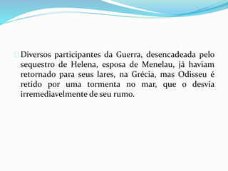 Diversos participantes da Guerra, desencadeada pelo 
sequestro de Helena, esposa de Menelau, já haviam 
retornado para seus lares, na Grécia, mas Odisseu é 
retido por uma tormenta no mar, que o desvia 
irremediavelmente de seu rumo. 
 