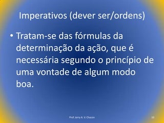 Imperativos (dever ser/ordens)
• Tratam-se das fórmulas da
determinação da ação, que é
necessária segundo o princípio de
uma vontade de algum modo
boa.

Prof. Jerry A. V. Chacon

10

 