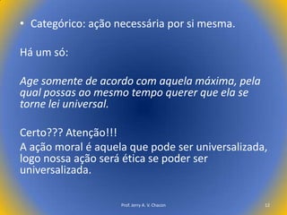 • Categórico: ação necessária por si mesma.
Há um só:
Age somente de acordo com aquela máxima, pela
qual possas ao mesmo tempo querer que ela se
torne lei universal.
Certo??? Atenção!!!
A ação moral é aquela que pode ser universalizada,
logo nossa ação será ética se poder ser
universalizada.
Prof. Jerry A. V. Chacon

12

 