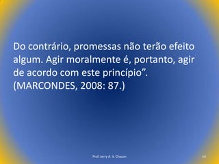 Do contrário, promessas não terão efeito
algum. Agir moralmente é, portanto, agir
de acordo com este princípio”.
(MARCONDES, 2008: 87.)

Prof. Jerry A. V. Chacon

14

 