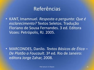 Referências
• KANT, Imamnuel. Resposta a pergunta: Que é
esclarecimento? Textos Seletos. Tradução
Floriano de Sousa Fernandes. 3 ed. Editora
Vozes: Petrópolis, RJ. 2005.

• MARCONDES, Danilo. Textos Básicos de Ética –
De Platão a Foucault. 3ª ed. Rio de Janeiro:
editora Jorge Zahar, 2008.
Prof. Jerry A. V. Chacon

15

 