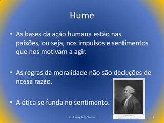 Hume
• As bases da ação humana estão nas
paixões, ou seja, nos impulsos e sentimentos
que nos motivam a agir.

• As regras da moralidade não são deduções de
nossa razão.
• A ética se funda no sentimento.
Prof. Jerry A. V. Chacon

4

 