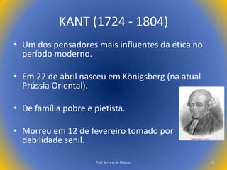 KANT (1724 - 1804)
• Um dos pensadores mais influentes da ética no
período moderno.
• Em 22 de abril nasceu em Königsberg (na atual
Prússia Oriental).
• De família pobre e pietista.
• Morreu em 12 de fevereiro tomado por
debilidade senil.
Prof. Jerry A. V. Chacon

5

 
