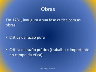 Obras
Em 1781, inaugura a sua fase crítica com as
obras:
• Crítica da razão pura
• Crítica da razão prática (trabalho + importante
no campo da ética)

Prof. Jerry A. V. Chacon

6

 