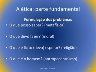 A ética: parte fundamental
Formulação dos problemas
• O que posso saber? (metafísica)
• O que devo fazer? (moral)
• O que é lícito (devo) esperar? (religião)

• O que é o homem? (antropocentrismo)
Prof. Jerry A. V. Chacon

9

 