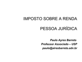 IMPOSTO SOBRE A RENDA
PESSOA JURÍDICA
Paulo Ayres Barreto
Professor Associado – USP
paulo@airesbarreto.adv.br
 