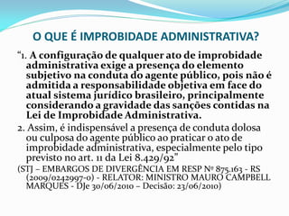 O QUE É IMPROBIDADE ADMINISTRATIVA?
“1. A configuração de qualquer ato de improbidade
administrativa exige a presença do elemento
subjetivo na conduta do agente público, pois não é
admitida a responsabilidade objetiva em face do
atual sistema jurídico brasileiro, principalmente
considerando a gravidade das sanções contidas na
Lei de Improbidade Administrativa.
2. Assim, é indispensável a presença de conduta dolosa
ou culposa do agente público ao praticar o ato de
improbidade administrativa, especialmente pelo tipo
previsto no art. 11 da Lei 8.429/92”
(STJ – EMBARGOS DE DIVERGÊNCIA EM RESP Nº 875.163 - RS
(2009/0242997-0) - RELATOR: MINISTRO MAURO CAMPBELL
MARQUES - DJe 30/06/2010 – Decisão: 23/06/2010)

 