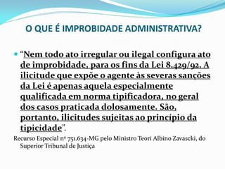 O QUE É IMPROBIDADE ADMINISTRATIVA?
 “Nem todo ato irregular ou ilegal configura ato
de improbidade, para os fins da Lei 8.429/92. A
ilicitude que expõe o agente às severas sanções

da Lei é apenas aquela especialmente
qualificada em norma tipificadora, no geral
dos casos praticada dolosamente. São,
portanto, ilicitudes sujeitas ao princípio da
tipicidade”.
Recurso Especial nº 751.634-MG pelo Ministro Teori Albino Zavascki, do
Superior Tribunal de Justiça

 