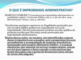 O QUE É IMPROBIDADE ADMINISTRATIVA?
MARCELO HARGER (“A inexistência de improbidade administrativa na
modalidade culposa” in Interesse Público, ano 11, n. 58, nov./dez. 2009.
Belo Horizonte: Fórum, 2009, p. 166/167):

“Atualmente quaisquer equívocos ou ilegalidades praticados por
um servidor público podem ser enquadrados na Lei de
Improbidade. Não há praticamente nenhum servidor público do
primeiro escalão que não esteja sendo processado por
improbidade administrativa.
Muitas dessas ações, no entanto, são injustificadas e geram
danos irreparáveis aos acusados, pois a propositura da ação
normalmente é acompanhada de matérias jornalísticas
fomentadas pelo próprio Ministério Público. A eventual
absolvição, que somente irá ocorrer tempos depois, jamais
servirá para reparar o dano causado a essas pessoas que
foram marcadas com a pecha de desonestas antes mesmo
de terem sido julgadas.”

 