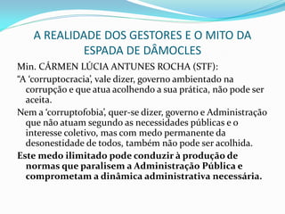 A REALIDADE DOS GESTORES E O MITO DA
ESPADA DE DÂMOCLES
Min. CÁRMEN LÚCIA ANTUNES ROCHA (STF):
“A ‘corruptocracia’, vale dizer, governo ambientado na
corrupção e que atua acolhendo a sua prática, não pode ser
aceita.
Nem a ‘corruptofobia’, quer-se dizer, governo e Administração
que não atuam segundo as necessidades públicas e o
interesse coletivo, mas com medo permanente da
desonestidade de todos, também não pode ser acolhida.
Este medo ilimitado pode conduzir à produção de
normas que paralisem a Administração Pública e
comprometam a dinâmica administrativa necessária.

 