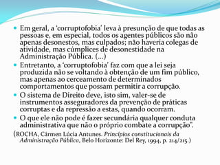  Em geral, a ‘corruptofobia’ leva à presunção de que todas as

pessoas e, em especial, todos os agentes públicos são não
apenas desonestos, mas culpados; não haveria colegas de
atividade, mas cúmplices de desonestidade na
Administração Pública. (...)
 Entretanto, a ‘corruptofobia’ faz com que a lei seja
produzida não se voltando à obtenção de um fim público,
mas apenas ao cerceamento de determinados
comportamentos que possam permitir a corrupção.
 O sistema de Direito deve, isto sim, valer-se de
instrumentos asseguradores da prevenção de práticas
corruptas e da repressão a estas, quando ocorram.
 O que ele não pode é fazer secundária qualquer conduta
administrativa que não o próprio combate a corrupção”.
(ROCHA, Cármen Lúcia Antunes. Princípios constitucionais da
Administração Pública, Belo Horizonte: Del Rey, 1994, p. 214/215.)

 