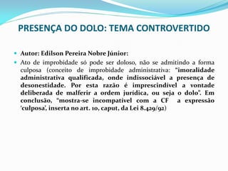 PRESENÇA DO DOLO: TEMA CONTROVERTIDO
 Autor: Edilson Pereira Nobre Júnior:
 Ato de improbidade só pode ser doloso, não se admitindo a forma

culposa (conceito de improbidade administrativa: “imoralidade
administrativa qualificada, onde indissociável a presença de
desonestidade. Por esta razão é imprescindível a vontade
deliberada de malferir a ordem jurídica, ou seja o dolo”. Em
conclusão, “mostra-se incompatível com a CF a expressão
‘culposa’, inserta no art. 10, caput, da Lei 8.429/92)

 