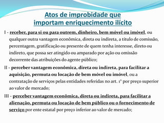 Atos de improbidade que
importam enriquecimento ilícito
I - receber, para si ou para outrem, dinheiro, bem móvel ou imóvel, ou
qualquer outra vantagem econômica, direta ou indireta, a título de comissão,
percentagem, gratificação ou presente de quem tenha interesse, direto ou
indireto, que possa ser atingido ou amparado por ação ou omissão
decorrente das atribuições do agente público;
II - perceber vantagem econômica, direta ou indireta, para facilitar a
aquisição, permuta ou locação de bem móvel ou imóvel, ou a
contratação de serviços pelas entidades referidas no art. 1° por preço superior
ao valor de mercado;
III - perceber vantagem econômica, direta ou indireta, para facilitar a
alienação, permuta ou locação de bem público ou o fornecimento de
serviço por ente estatal por preço inferior ao valor de mercado;

 