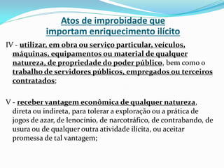 Atos de improbidade que
importam enriquecimento ilícito
IV - utilizar, em obra ou serviço particular, veículos,
máquinas, equipamentos ou material de qualquer
natureza, de propriedade do poder público, bem como o
trabalho de servidores públicos, empregados ou terceiros
contratados;

V - receber vantagem econômica de qualquer natureza,
direta ou indireta, para tolerar a exploração ou a prática de
jogos de azar, de lenocínio, de narcotráfico, de contrabando, de
usura ou de qualquer outra atividade ilícita, ou aceitar
promessa de tal vantagem;

 