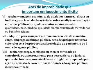 Atos de improbidade que
importam enriquecimento ilícito
VI - receber vantagem econômica de qualquer natureza, direta ou
indireta, para fazer declaração falsa sobre medição ou avaliação
em obras públicas ou qualquer outro serviço, ou sobre
quantidade, peso, medida, qualidade ou característica de mercadorias
ou bens fornecidos;
VII - adquirir, para si ou para outrem, no exercício de mandato,
cargo, emprego ou função pública, bens de qualquer natureza
cujo valor seja desproporcional à evolução do patrimônio ou à
renda do agente público;
VIII - aceitar emprego, comissão ou exercer atividade de
consultoria ou assessoramento para pessoa física ou jurídica
que tenha interesse suscetível de ser atingido ou amparado por
ação ou omissão decorrente das atribuições do agente público,
durante a atividade;

 