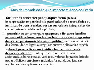Atos de improbidade que importam dano ao Erário
I - facilitar ou concorrer por qualquer forma para a
incorporação ao patrimônio particular, de pessoa física ou
jurídica, de bens, rendas, verbas ou valores integrantes do
acervo patrimonial do poder público;
II - permitir ou concorrer para que pessoa física ou jurídica
privada utilize bens, rendas, verbas ou valores integrantes
do acervo patrimonial do poder público, sem a observância
das formalidades legais ou regulamentares aplicáveis à espécie;
III - doar à pessoa física ou jurídica bem como ao ente
despersonalizado, ainda que de fins educativos ou
assistenciais, bens, rendas, verbas ou valores do patrimônio do
poder público, sem observância das formalidades legais e
regulamentares aplicáveis à espécie;

 