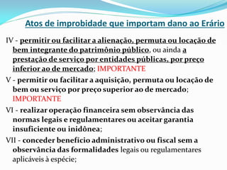 Atos de improbidade que importam dano ao Erário
IV - permitir ou facilitar a alienação, permuta ou locação de
bem integrante do patrimônio público, ou ainda a
prestação de serviço por entidades públicas, por preço
inferior ao de mercado; IMPORTANTE
V - permitir ou facilitar a aquisição, permuta ou locação de
bem ou serviço por preço superior ao de mercado;
IMPORTANTE
VI - realizar operação financeira sem observância das
normas legais e regulamentares ou aceitar garantia
insuficiente ou inidônea;
VII - conceder benefício administrativo ou fiscal sem a
observância das formalidades legais ou regulamentares
aplicáveis à espécie;

 