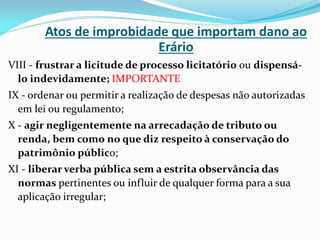 Atos de improbidade que importam dano ao
Erário
VIII - frustrar a licitude de processo licitatório ou dispensálo indevidamente; IMPORTANTE
IX - ordenar ou permitir a realização de despesas não autorizadas
em lei ou regulamento;
X - agir negligentemente na arrecadação de tributo ou
renda, bem como no que diz respeito à conservação do
patrimônio público;
XI - liberar verba pública sem a estrita observância das
normas pertinentes ou influir de qualquer forma para a sua
aplicação irregular;

 