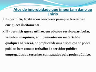 Atos de improbidade que importam dano ao
Erário
XII - permitir, facilitar ou concorrer para que terceiro se

enriqueça ilicitamente;
XIII - permitir que se utilize, em obra ou serviço particular,

veículos, máquinas, equipamentos ou material de
qualquer natureza, de propriedade ou à disposição do poder
público, bem como o trabalho de servidor público,
empregados ou terceiros contratados pelo poder público.

 