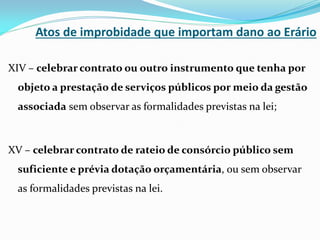 Atos de improbidade que importam dano ao Erário
XIV – celebrar contrato ou outro instrumento que tenha por
objeto a prestação de serviços públicos por meio da gestão
associada sem observar as formalidades previstas na lei;

XV – celebrar contrato de rateio de consórcio público sem

suficiente e prévia dotação orçamentária, ou sem observar
as formalidades previstas na lei.

 