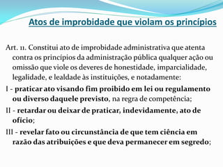Atos de improbidade que violam os princípios
Art. 11. Constitui ato de improbidade administrativa que atenta
contra os princípios da administração pública qualquer ação ou
omissão que viole os deveres de honestidade, imparcialidade,
legalidade, e lealdade às instituições, e notadamente:
I - praticar ato visando fim proibido em lei ou regulamento
ou diverso daquele previsto, na regra de competência;
II - retardar ou deixar de praticar, indevidamente, ato de
ofício;

III - revelar fato ou circunstância de que tem ciência em
razão das atribuições e que deva permanecer em segredo;

 