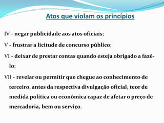 Atos que violam os princípios
IV - negar publicidade aos atos oficiais;
V - frustrar a licitude de concurso público;
VI - deixar de prestar contas quando esteja obrigado a fazêlo;
VII - revelar ou permitir que chegue ao conhecimento de

terceiro, antes da respectiva divulgação oficial, teor de
medida política ou econômica capaz de afetar o preço de

mercadoria, bem ou serviço.

 