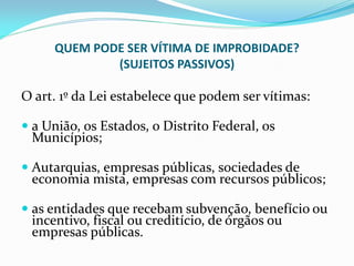 QUEM PODE SER VÍTIMA DE IMPROBIDADE?
(SUJEITOS PASSIVOS)

O art. 1º da Lei estabelece que podem ser vítimas:
 a União, os Estados, o Distrito Federal, os
Municípios;
 Autarquias, empresas públicas, sociedades de

economia mista, empresas com recursos públicos;

 as entidades que recebam subvenção, benefício ou
incentivo, fiscal ou creditício, de órgãos ou

empresas públicas.

 